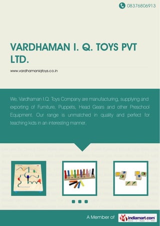 08376806913
A Member of
VARDHAMAN I. Q. TOYS PVT
LTD.
www.vardhamaniqtoys.co.in
Lets Write Lets Solve Lets Find N Match Lets Build Lets Complete Picture Lets Know About Lets
Fix Lets Try Lets Lace Montessori Sensorial Montessori Arithmetic Montessori
Language Montessori Exercises of Practical Life Lets Do Drama Class Room Accessories Class
Room Furniture Boards Lets Write Lets Solve Lets Find N Match Lets Build Lets Complete
Picture Lets Know About Lets Fix Lets Try Lets Lace Montessori Sensorial Montessori
Arithmetic Montessori Language Montessori Exercises of Practical Life Lets Do Drama Class
Room Accessories Class Room Furniture Boards Lets Write Lets Solve Lets Find N Match Lets
Build Lets Complete Picture Lets Know About Lets Fix Lets Try Lets Lace Montessori
Sensorial Montessori Arithmetic Montessori Language Montessori Exercises of Practical
Life Lets Do Drama Class Room Accessories Class Room Furniture Boards Lets Write Lets
Solve Lets Find N Match Lets Build Lets Complete Picture Lets Know About Lets Fix Lets
Try Lets Lace Montessori Sensorial Montessori Arithmetic Montessori Language Montessori
Exercises of Practical Life Lets Do Drama Class Room Accessories Class Room
Furniture Boards Lets Write Lets Solve Lets Find N Match Lets Build Lets Complete Picture Lets
Know About Lets Fix Lets Try Lets Lace Montessori Sensorial Montessori Arithmetic Montessori
Language Montessori Exercises of Practical Life Lets Do Drama Class Room Accessories Class
Room Furniture Boards Lets Write Lets Solve Lets Find N Match Lets Build Lets Complete
Picture Lets Know About Lets Fix Lets Try Lets Lace Montessori Sensorial Montessori
Arithmetic Montessori Language Montessori Exercises of Practical Life Lets Do Drama Class
We, Vardhaman I.Q. Toys Company are manufacturing, supplying and
exporting of Furniture, Puppets, Head Gears and other Preschool
Equipment. Our range is unmatched in quality and perfect for
teaching kids in an interesting manner.
 