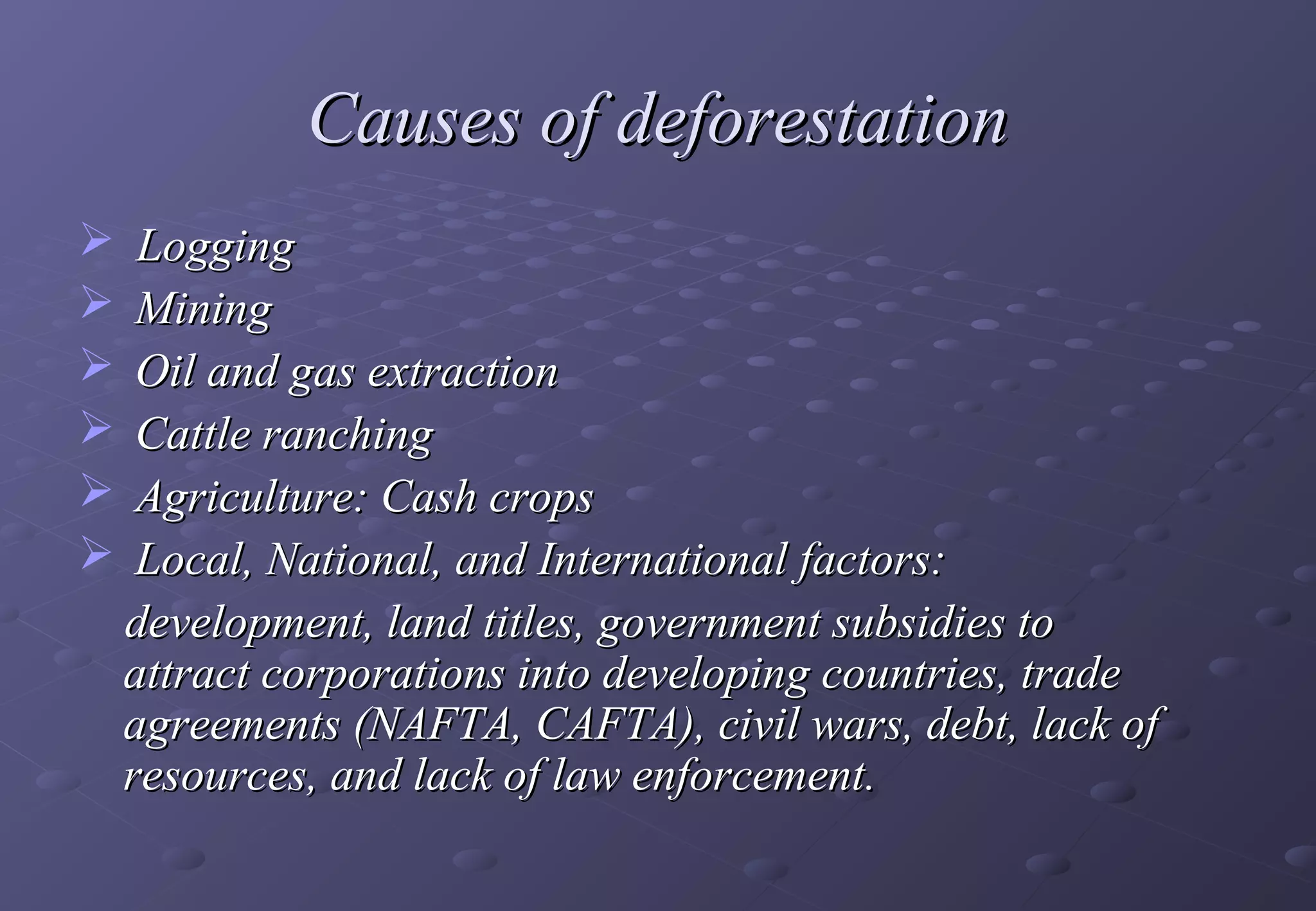 Causes of deforestation
  Logging
 Mining
 Oil and gas extraction
 Cattle ranching
 Agriculture: Cash crops
 Local, National, and International factors:
  development, land titles, government subsidies to
  attract corporations into developing countries, trade
  agreements (NAFTA, CAFTA), civil wars, debt, lack of
  resources, and lack of law enforcement.
 