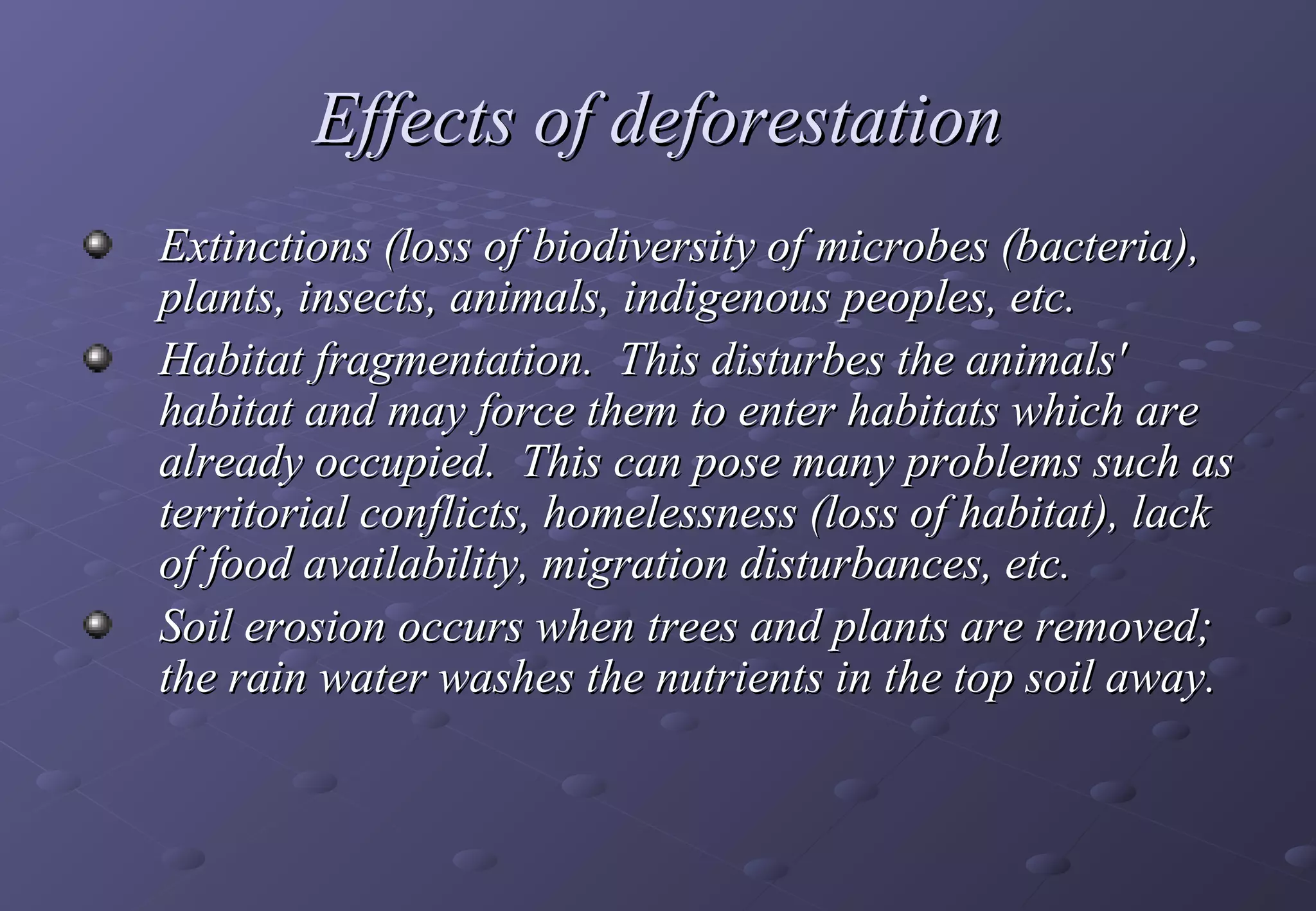 Effects of deforestation
Extinctions (loss of biodiversity of microbes (bacteria),
plants, insects, animals, indigenous peoples, etc.
Habitat fragmentation. This disturbes the animals'
habitat and may force them to enter habitats which are
already occupied. This can pose many problems such as
territorial conflicts, homelessness (loss of habitat), lack
of food availability, migration disturbances, etc.
Soil erosion occurs when trees and plants are removed;
the rain water washes the nutrients in the top soil away.
 