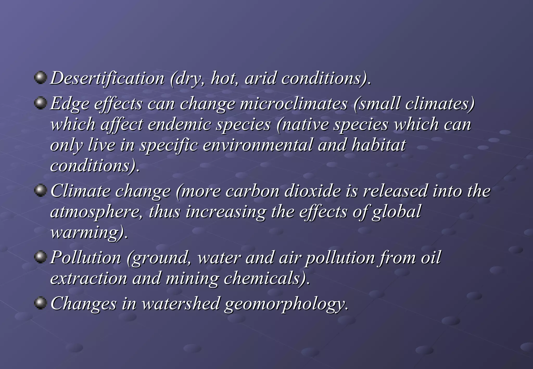Desertification (dry, hot, arid conditions).
Edge effects can change microclimates (small climates)
which affect endemic species (native species which can
only live in specific environmental and habitat
conditions).
Climate change (more carbon dioxide is released into the
atmosphere, thus increasing the effects of global
warming).
Pollution (ground, water and air pollution from oil
extraction and mining chemicals).
Changes in watershed geomorphology.
 