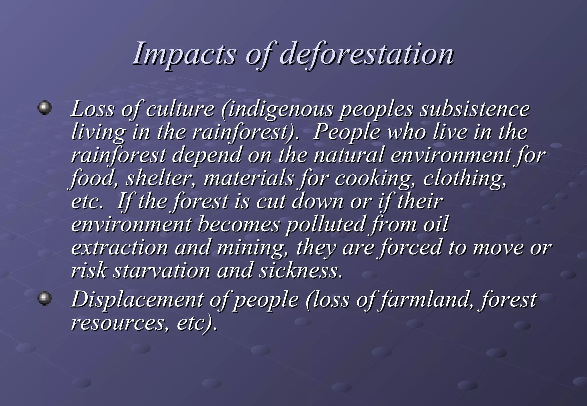 Impacts of deforestation
    Loss of culture (indigenous peoples subsistence
    living in the rainforest). People who live in the
    rainforest depend on the natural environment for
    food, shelter, materials for cooking, clothing,
    etc. If the forest is cut down or if their
    environment becomes polluted from oil
    extraction and mining, they are forced to move or
    risk starvation and sickness.
    Displacement of people (loss of farmland, forest
    resources, etc).
 
 