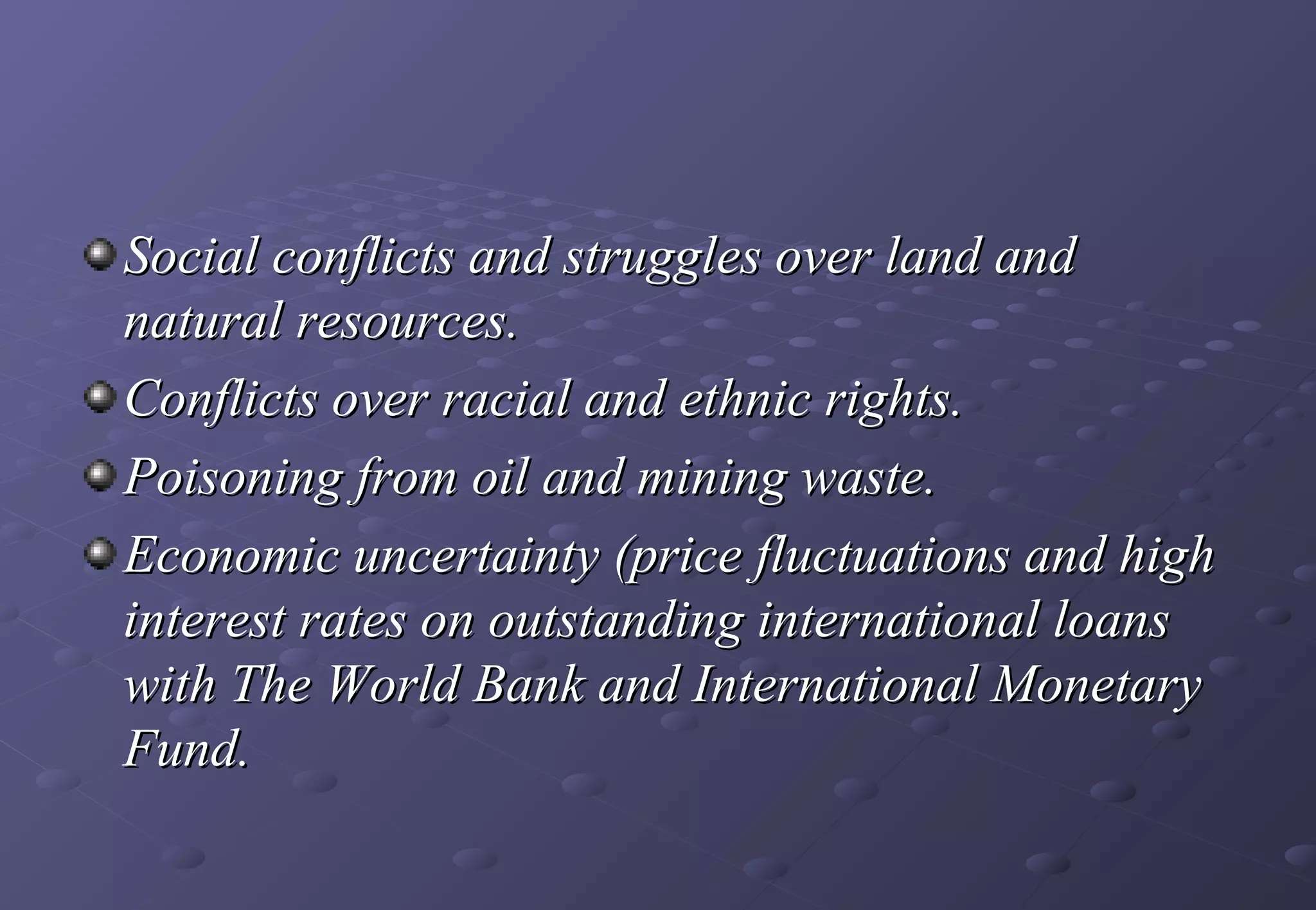 Social conflicts and struggles over land and
natural resources.
Conflicts over racial and ethnic rights.
Poisoning from oil and mining waste.
Economic uncertainty (price fluctuations and high
interest rates on outstanding international loans
with The World Bank and International Monetary
Fund. 
 