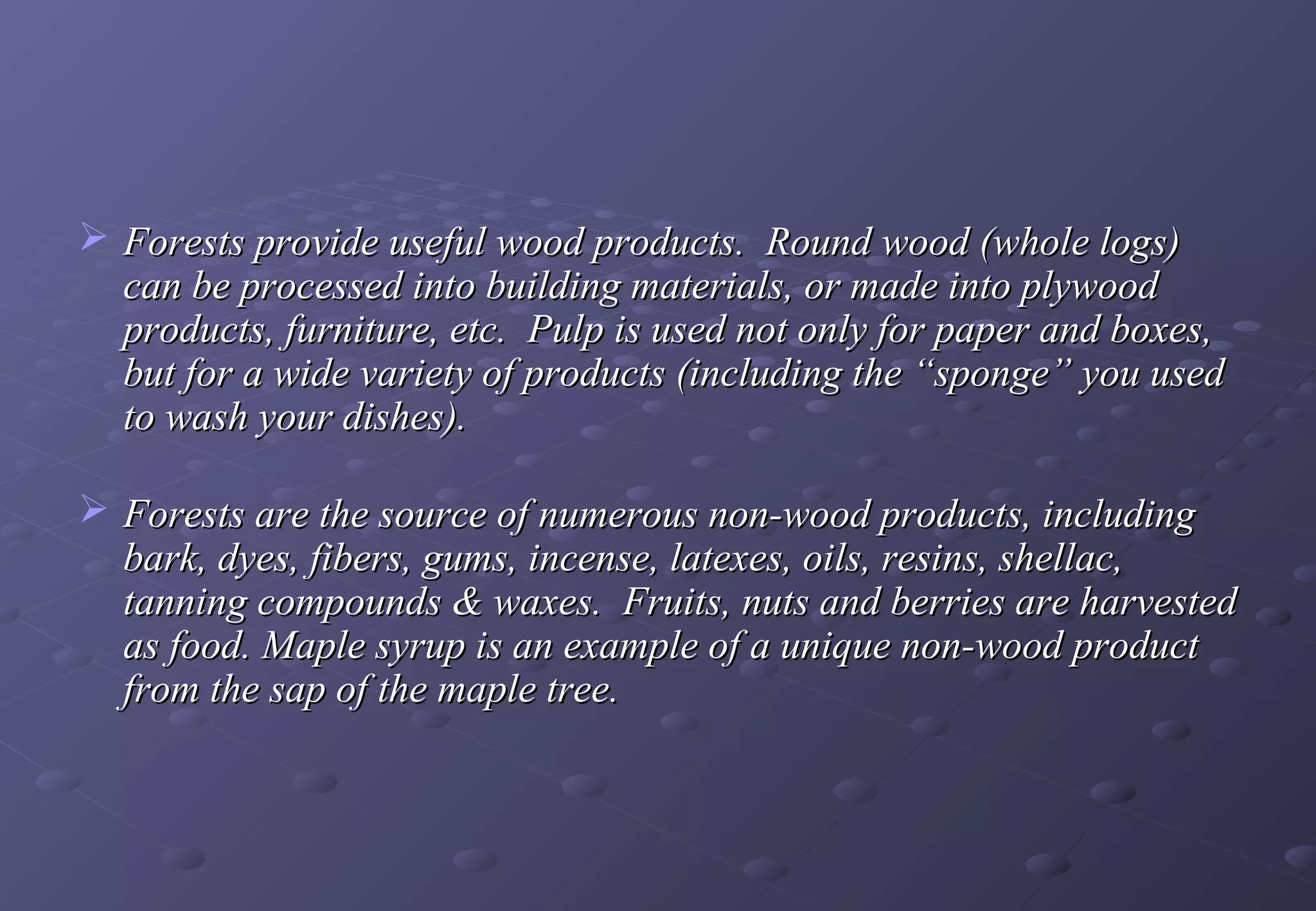  Forests provide useful wood products. Round wood (whole logs)
  can be processed into building materials, or made into plywood
  products, furniture, etc. Pulp is used not only for paper and boxes,
  but for a wide variety of products (including the “sponge” you used
  to wash your dishes).

 Forests are the source of numerous non-wood products, including
  bark, dyes, fibers, gums, incense, latexes, oils, resins, shellac,
  tanning compounds & waxes. Fruits, nuts and berries are harvested
  as food. Maple syrup is an example of a unique non-wood product
  from the sap of the maple tree.
 