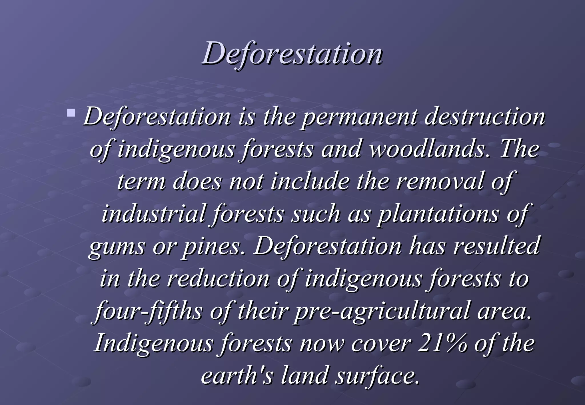 Deforestation
   Deforestation is the permanent destruction
    of indigenous forests and woodlands. The
        term does not include the removal of
      industrial forests such as plantations of
    gums or pines. Deforestation has resulted
      in the reduction of indigenous forests to
     four-fifths of their pre-agricultural area.
     Indigenous forests now cover 21% of the
                earth's land surface.
 