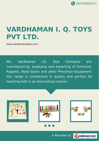 08376806913
A Member of
VARDHAMAN I. Q. TOYS
PVT LTD.
www.vardhamaniqtoys.co.in
We, Vardhaman I.Q. Toys Company are
manufacturing, supplying and exporting of Furniture,
Puppets, Head Gears and other Preschool Equipment.
Our range is unmatched in quality and perfect for
teaching kids in an interesting manner.
 