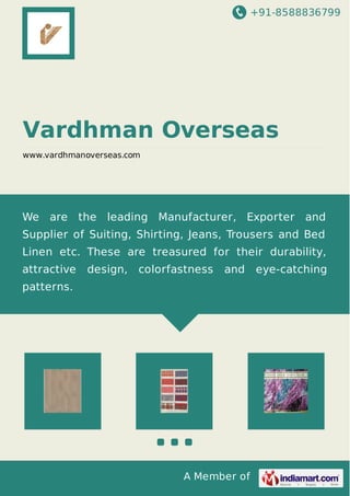 +91-8588836799
A Member of
Vardhman Overseas
www.vardhmanoverseas.com
We are the leading Manufacturer, Exporter and
Supplier of Suiting, Shirting, Jeans, Trousers and Bed
Linen etc. These are treasured for their durability,
attractive design, colorfastness and eye-catching
patterns.
 