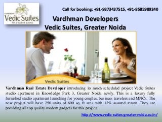 Vardhman Developers
Vedic Suites, Greater Noida
Call for booking: +91-9873437515, +91-8585989240
Vardhman Real Estate Developer introducing its much scheduled project Vedic Suites
studio apartment in Knowledge Park 3, Greater Noida newly. This is a luxury fully
furnished studio apartment launching for young couples, business travelers and MNCs. The
new project will have 250 units of 600 sq. ft area with 12% assured return. They are
providing all top quality modern gadgets for this project.
http://www.vedic-suites-greater-noida.co.in/
 