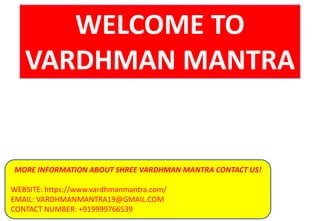 WELCOME TO
VARDHMAN MANTRA
MORE INFORMATION ABOUT SHREE VARDHMAN MANTRA CONTACT US!
WEBSITE: https://www.vardhmanmantra.com/
EMAIL: VARDHMANMANTRA19@GMAIL.COM
CONTACT NUMBER: +919999766539
 
