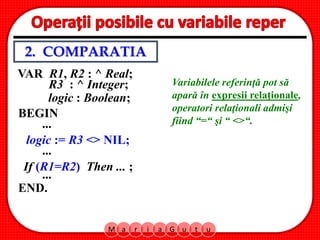 M a r i a G u t u
R3 : ^ Integer;
BEGIN
logic := R3 <> NIL;
If (R1=R2) Then ... ;
...
...
...
END.
VAR R1, R2 : ^ Real;
logic : Boolean;
Variabilele referinţă pot să
apară în expresii relaţionale,
operatori relaţionali admişi
fiind “=“ şi “ <>“.
2. COMPARATIA
 