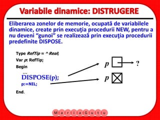 M a r i a G u t u
Eliberarea zonelor de memorie, ocupată de variabilele
dinamice, create prin execuţia procedurii NEW, pentru a
nu deveni “gunoi” se realizează prin execuţia procedurii
predefinite DISPOSE.
Type RefTip = ^Real;
Var p: RefTip;
Begin
DISPOSE(p);
...
End.
p
p:=NIL;
p
?
 