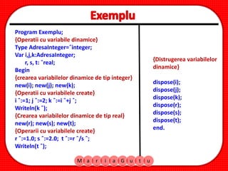 Program Exemplu;
{Operatii cu variabile dinamice}
Type AdresaInteger=ˆinteger;
Var i,j,k:AdresaInteger;
r, s, t: ˆreal;
Begin
{crearea variabilelor dinamice de tip integer}
new(i); new(j); new(k);
{Operatii cu variabilele create}
i ˆ:=1; j ˆ:=2; k ˆ:=i ˆ+j ˆ;
Writeln(k ˆ);
{Crearea variabilelor dinamice de tip real}
new(r); new(s); new(t);
{Operarii cu variabilele create}
r ˆ:=1.0; s ˆ:=2.0; t ˆ:=r ˆ/s ˆ;
Writeln(t ˆ);
M a r i a G u t u
{Distrugerea variabilelor
dinamice}
dispose(i);
dispose(j);
dispose(k);
dispose(r);
dispose(s);
dispose(t);
end.
 