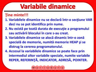 M a r i a G u t u
Ţine minte!!!
1. Variabilele dinamice nu se declară într-o secţiune VAR
deci nu se pot identifica prin nume.
2. Nu există pe toată durata de execuţie a programului
sau activării blocului în care s-au creat.
3. Variabilele dinamice se alocă dinamic într-o zonă
specială de memorie, numită memorie HEAP şi se
distrug la cererea programatorului.
4. Accesul la variabilele dinamice se poate face prin
intermediul altor variabile speciale, numite variabile
REPER, REFERINŢĂ, INDICATOR, ADRESĂ, POINTER.
 