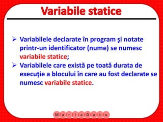 M a r i a G u t u
 Variabilele declarate în program şi notate
printr-un identificator (nume) se numesc
variabile statice;
 Variabilele care există pe toată durata de
execuţie a blocului în care au fost declarate se
numesc variabile statice.
 