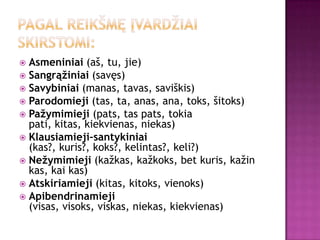  Asmeniniai (aš, tu, jie)
 Sangrąžiniai (savęs)
 Savybiniai (manas, tavas, saviškis)
 Parodomieji (tas, ta, anas, ana, toks, šitoks)
 Pažymimieji (pats, tas pats, tokia
  pati, kitas, kiekvienas, niekas)
 Klausiamieji–santykiniai
  (kas?, kuris?, koks?, kelintas?, keli?)
 Nežymimieji (kažkas, kažkoks, bet kuris, kažin
  kas, kai kas)
 Atskiriamieji (kitas, kitoks, vienoks)
 Apibendrinamieji
  (visas, visoks, viskas, niekas, kiekvienas)
 