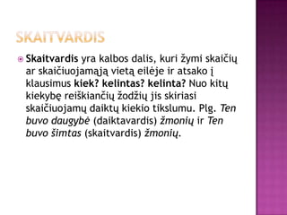  Skaitvardisyra kalbos dalis, kuri žymi skaičių
 ar skaičiuojamąją vietą eilėje ir atsako į
 klausimus kiek? kelintas? kelinta? Nuo kitų
 kiekybę reiškiančių žodžių jis skiriasi
 skaičiuojamų daiktų kiekio tikslumu. Plg. Ten
 buvo daugybė (daiktavardis) žmonių ir Ten
 buvo šimtas (skaitvardis) žmonių.
 
