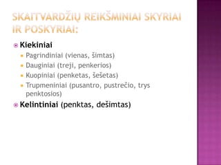  Kiekiniai
     Pagrindiniai (vienas, šimtas)
     Dauginiai (treji, penkerios)
     Kuopiniai (penketas, šešetas)
     Trupmeniniai (pusantro, pustrečio, trys
      penktosios)
 Kelintiniai   (penktas, dešimtas)
 