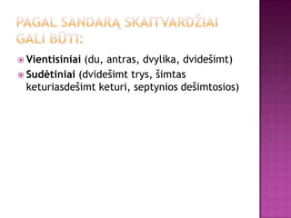  Vientisiniai(du, antras, dvylika, dvidešimt)
 Sudėtiniai (dvidešimt trys, šimtas
  keturiasdešimt keturi, septynios dešimtosios)
 