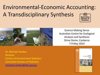 Environmental-Economic Accounting:
A Transdisciplinary Synthesis
Dr. Michael Vardon
Director
Centre of Environment Statistics
Australian Bureau of Statistics
michael.vardon@abs.gov.au
Science Making Sense
Australian Centre for Ecological
Analysis and Synthesis
Shine Dome, Canberra
7-9 May 2014
 
