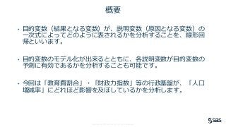 Copyright © SAS Institute Inc. All rights reserved.
概要
• 目的変数（結果となる変数）が、説明変数（原因となる変数）の
一次式によってどのように表されるかを分析することを、線形回
帰といいます。
• 目的変数のモデル化が出来るとともに、各説明変数が目的変数の
予測に有効であるかを分析することも可能です。
• 今回は「教育費割合」・「財政力指数」等の行政基盤が、「人口
増減率」にどれほど影響を及ぼしているかを分析します。
 