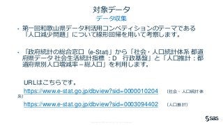 Copyright © SAS Institute Inc. All rights reserved.
対象データ
データ収集
• 第一回和歌山県データ利活用コンペティションのテーマである
「人口減少問題」について線形回帰を用いて考察します。
• 「政府統計の総合窓口（e-Stat)」から「社会・人口統計体系 都道
府県データ 社会生活統計指標 ：D 行政基盤」と「人口推計：都
道府県別人口増減率－総人口」を利用します。
URLはこちらです。
https://www.e-stat.go.jp/dbview?sid=0000010204 （社会・人口統計体
系）
https://www.e-stat.go.jp/dbview?sid=0003094402 （人口推計）
 