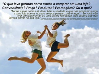 "O que leva garotas como vocês a comprar em uma loja? Conveniência? Preço? Produtos? Promoções? Ou o quê?  "Todas essas coisas ajudam. Mas a verdade é que nós acabamos indo a uma loja que os nossos amigos pensam que é legal... Se você não tiver um loja incrível ou uma vitrine fantástica, não espere que nós iremos entrar na sua loja."  (extraído do estudo "Um mundo de extremos para os varejistas" publicado pela IBM em Novembro de 2007 sobre o comportamento dos jovens de 25 a 34 anos no varejo nas principais capitais do planeta).  