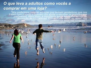 O que leva a adultos como vocês a comprar em uma loja?  "Nós preferimos comprar em lojas que tenham vendedores que nos tratam com respeito e possam nos ajudar a escolher os produtos que precisamos. Além disso, é importante que a loja tenha serviço de devolução de mercadorias. Com a nossa idade, às vezes, nós cometemos erros nas compras."   (extraído do estudo "Um mundo de extremos para os varejistas" publicado pela IBM em Novembro de 2007 sobre o  comportamento dos adultos acima de 55 anos no varejo nas principais capitais do planeta).    