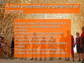 A mais encantadora experiência de compras Insights: modernização de lojas, novos protótipos, novos formatos, novos conceitos.  Promotores de vendas multi-marcas. Gestão do catálogo de produtos.  Programa de Webseminários. Programa de treinamento de produtos e vendas.  Programa de Comprador Misterioso. Criação de hot web sites com conteúdo. 