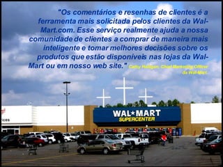 "Os comentários e resenhas de clientes é a ferramenta mais solicitada pelos clientes da Wal-Mart.com. Esse serviço realmente ajuda a nossa comunidade de clientes a comprar de maneira mais inteligente e tomar melhores decisões sobre os produtos que estão disponíveis nas lojas da Wal-Mart ou em nosso web site."  Cathy Halligan, Chief Marketing Officer da Wal-Mart. 