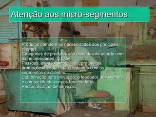 Atenção aos micro-segmentos Produtos atendem as necessidades dos principais clientes.  Categorias de produtos são alocadas de acordo com as necessidades do local. Pessoas, espaço, sinalização, prateleiras, promoções na loja estão alinhados com os segmentos de clientes. Colaboração para inovação: o feedback dos clientes é compartilhado com os fornecedores.  Personalização de serviços. 
