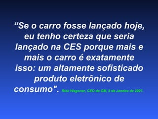 “ Se o carro fosse lançado hoje, eu tenho certeza que seria lançado na CES porque mais e mais o carro é exatamente isso: um altamente sofisticado produto eletrônico de consumo".  Rick Wagoner, CEO da GM, 8 de Janeiro de 2007.  