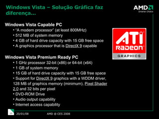 Windows Vista – Solução Gráfica faz diferença... AMD @ CES 2008 29/05/09 Windows Vista Capable PC “ A modern processor” (at least 800MHz)  512 MB of system memory  4 GB of hard drive capacity with 15 GB free space A graphics processor that is  DirectX 9  capable Windows Vista Premium Ready PC 1 GHz processor 32-bit (x86) or 64-bit (x64)  1 GB of system memory 15 GB of hard drive capacity with 15 GB free space  Support for  DirectX 9  graphics with a WDDM driver, 128 MB of graphics memory (minimum),  Pixel Shader 2.0  and 32 bits per pixel  DVD-ROM Drive  Audio output capability Internet access capability 