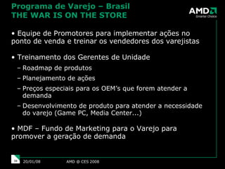 Programa de Varejo – Brasil THE WAR IS ON THE STORE Equipe de Promotores para implementar ações no ponto de venda e treinar os vendedores dos varejistas Treinamento dos Gerentes de Unidade Roadmap de produtos Planejamento de ações Preços especiais para os OEM’s que forem atender a demanda Desenvolvimento de produto para atender a necessidade do varejo (Game PC, Media Center...) MDF – Fundo de Marketing para o Varejo para promover a geração de demanda AMD @ CES 2008 29/05/09 