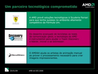 Um parceiro tecnológico comprometido AMD @ CES 2008 29/05/09 A AMD provê soluções tecnológicas à Scuderia Ferrari para que tenha sucesso no ambiente altamente competitivo da Fórmula Um. Do desenho avançado de bicicletas ao teste  da comunicação geral, a tecnologia da AMD  é instrumental para ajudar o Team Discovery  a liderar, inovar e se sobressair. O AMD64 ajuda os artistas de animação manual  ao prover o processamento necessário para criar imagens impressionantes. 