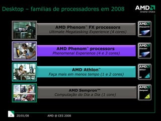 AMD @ CES 2008 29/05/09 AMD Phenom ™  FX processors Ultimate Megatasking Experience (4 cores) AMD Sempron™  Computação do Dia a Dia (1 core) Desktop – familias de processadores em 2008  AMD Athlon ™ Faça mais em menos tempo (1 e 2 cores) AMD Phenom ™  processors  Phenomenal Experience (4 e 3 cores) 