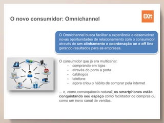 O novo consumidor: Omnichannel
O Omnichannel busca facilitar a experiência e desenvolver
novas oportunidades de relacionamento com o consumidor,
através de um alinhamento e coordenação on e off line
gerando resultados para as empresas.
O consumidor que já era multicanal:
- comprando em lojas
- através do porta a porta
- catálogos
- telefone
- agora criou o hábito de comprar pela internet
... e, como consequência natural, os smartphones estão
conquistando seu espaço como facilitador de compras ou
como um novo canal de vendas.
 