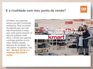 E a rivalidade com meu ponto de venda?
A K-Mart, ano passado,
lançou sua bem humorada
campanha “Ship my pants”,
divulgando que, se você
não encontrasse a calça
que você queria comprar na
loja (ou qualquer outro
item), o kmart.com garante
a entrega gratuita na sua
casa. Acabou aquele
discurso do vendedor “se
não estiver na gôndola, não
tem”. Sempre vai ter e a
empresa não perde a
venda.
 