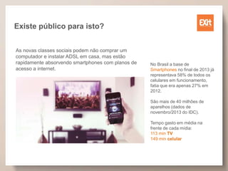 Existe público para isto?
As novas classes sociais podem não comprar um
computador e instalar ADSL em casa, mas estão
rapidamente absorvendo smartphones com planos de
acesso a internet.
No Brasil a base de
Smartphones no final de 2013 já
representava 58% de todos os
celulares em funcionamento,
fatia que era apenas 27% em
2012.
São mais de 40 milhões de
aparelhos (dados de
novembro/2013 do IDC).
Tempo gasto em média na
frente de cada mídia:
113 min TV
149 min celular
 