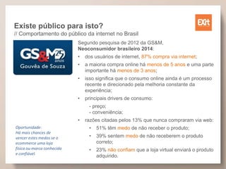 Existe público para isto?
// Comportamento do público da internet no Brasil
Segundo pesquisa de 2012 da GS&M,
Neoconsumidor brasileiro 2014:
• dos usuários de internet, 87% compra via internet;
• a maioria compra online há menos de 5 anos e uma parte
importante há menos de 3 anos;
• isso significa que o consumo online ainda é um processo
recente e direcionado pela melhoria constante da
experiência;
• principais drivers de consumo:
- preço;
- conveniência;
• razões citadas pelos 13% que nunca compraram via web:
• 51% têm medo de não receber o produto;
• 39% sentem medo de não receberem o produto
correto;
• 23% não confiam que a loja virtual enviará o produto
adquirido.
Oportunidade:
Há mais chances de
vencer estes medos se o
ecommerce uma loja
física ou marca conhecida
e confiável.
 
