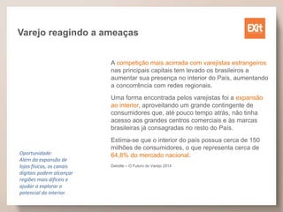 Varejo reagindo a ameaças
A competição mais acirrada com varejistas estrangeiros
nas principais capitais tem levado os brasileiros a
aumentar sua presença no interior do País, aumentando
a concorrência com redes regionais.
Uma forma encontrada pelos varejistas foi a expansão
ao interior, aproveitando um grande contingente de
consumidores que, até pouco tempo atrás, não tinha
acesso aos grandes centros comerciais e às marcas
brasileiras já consagradas no resto do País.
Estima-se que o interior do país possua cerca de 150
milhões de consumidores, o que representa cerca de
64,8% do mercado nacional.
Deloitte – O Futuro do Varejo 2014
Oportunidade:
Além da expansão de
lojas físicas, os canais
digitais podem alcançar
regiões mais difíceis e
ajudar a explorar o
potencial do interior.
 