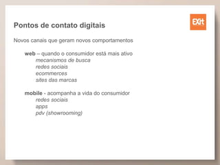 Pontos de contato digitais
Novos canais que geram novos comportamentos
web – quando o consumidor está mais ativo
mecanismos de busca
redes sociais
ecommerces
sites das marcas
mobile - acompanha a vida do consumidor
redes sociais
apps
pdv (showrooming)
 