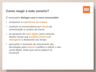 Como reagir a este cenário?
É necessário dialogar com o novo consumidor:
• enriquecer a experiência de compra
• conduzir os consumidores por canais de
comunicação e compra da marca
• se apropriar do meio digital, pois é através
destes canais que o público jovem está
interagindo e dedicando seu tempo
• aproveitar o momento de crescimento das
tecnologias para educar o público a utilizar o seu
canal digital, antes que novos players os
envolvam
 