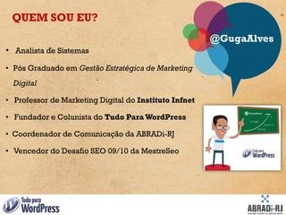 QUEM SOU EU?
                                                       @GugaAlves
• Analista de Sistemas
• Pós Graduado em Gestão Estratégica de Marketing
  Digital

• Professor de Marketing Digital do Instituto Infnet

• Fundador e Colunista do Tudo Para WordPress

• Coordenador de Comunicação da ABRADi-RJ

• Vencedor do Desafio SEO 09/10 da MestreSeo
 
