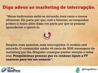 Diga adeus ao marketing de interrupção.
 “Meios tradicionais estão se tornando mais caros e menos
 eficientes. Em parte por que, com a Internet, as campanhas
 podem ir muito além disso; em parte por que as pessoas
 aprenderam a ignorá-lo.




 Simples: mais anúncios, mais interrupções. O modelo está
 saturado. O consumidor médio vê cerca de 3000 mensagens de
 marketing por dia. Ninguém consegue prestar atenção a todas
 elas. Pouquíssimas pessoas que eu conheço ligam a TV
 ansiosas para ver um anúncio”.
 