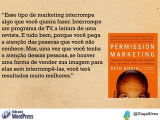 “Esse tipo de marketing interrompe
algo que você queira fazer. Interrompe
um programa de TV, a leitura de uma
revista. E tudo bem, porque você pega
a atenção das pessoas que você não
conhece. Mas, uma vez que você tenha
a atenção dessas pessoas, se houver
uma forma de vender sua imagem para
elas sem interrompê-las, você terá
resultados muito melhores.”
 