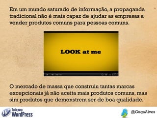 Em um mundo saturado de informação, a propaganda
tradicional não é mais capaz de ajudar as empresas a
vender produtos comuns para pessoas comuns.




O mercado de massa que construiu tantas marcas
excepcionais já não aceita mais produtos comuns, mas
sim produtos que demonstrem ser de boa qualidade.
 