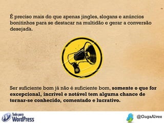 É preciso mais do que apenas jingles, slogans e anúncios
bonitinhos para se destacar na multidão e gerar a conversão
desejada.




Ser suficiente bom já não é suficiente bom, somente o que for
excepcional, incrível e notável tem alguma chance de
tornar-se conhecido, comentado e lucrativo.
 