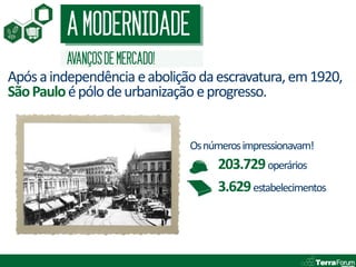 A MODERNIDADE
         AVANÇOS DE MERCADO!
Após a independência e abolição da escravatura, em 1920,
São Paulo é pólo de urbanização e progresso.


                               Os números impressionavam!
                                    203.729 operários
                                    3.629 estabelecimentos
 