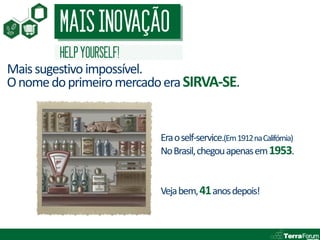 MAIS INOVAÇÃO
         HELP YOURSELF!
Mais sugestivo impossível.
O nome do primeiro mercado era SIRVA-SE.


                          Era o self-service.(Em 1912 na Califórnia)
                          No Brasil, chegou apenas em 1953.


                          Veja bem, 41 anos depois!
 