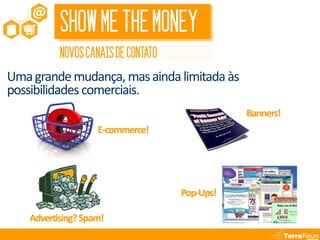 SHOW ME THE MONEY
           NOVOS CANAIS DE CONTATO
Uma grande mudança, mas ainda limitada às
possibilidades comerciais.
                                                Banners!
                    E-commerce!




                                     Pop-Ups!

    Advertising? Spam!
 