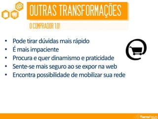 OUTRAS TRANSFORMAÇÕES
          O COMPRADOR 1.0!

•   Pode tirar dúvidas mais rápido
•   É mais impaciente
•   Procura e quer dinamismo e praticidade
•   Sente-se mais seguro ao se expor na web
•   Encontra possibilidade de mobilizar sua rede
 